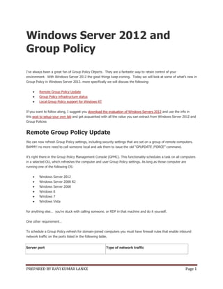 PREPARED BY RAVI KUMAR LANKE Page 1
Windows Server 2012 and
Group Policy
I've always been a great fan of Group Policy Objects. They are a fantastic way to retain control of your
environment. With Windows Server 2012 the good things keep coming. Today we will look at some of what’s new in
Group Policy in Windows Server 2012. more specifically we will discuss the following:
 Remote Group Policy Update
 Group Policy infrastructure status
 Local Group Policy support for Windows RT
If you want to follow along, I suggest you download the evaluation of Windows Servers 2012 and use the info in
this post to setup your own lab and get acquainted with all the value you can extract from Windows Server 2012 and
Group Policies
Remote Group Policy Update
We can now refresh Group Policy settings, including security settings that are set on a group of remote computers.
BAMM!! no more need to call someone local and ask them to issue the old “GPUPDATE /FORCE” command.
it’s right there in the Group Policy Management Console (GPMC). This functionality schedules a task on all computers
in a selected OU, which refreshes the computer and user Group Policy settings. As long as those computer are
running one of the following OS:
 Windows Server 2012
 Windows Server 2008 R2
 Windows Server 2008
 Windows 8
 Windows 7
 Windows Vista
for anything else… you’re stuck with calling someone. or RDP in that machine and do it yourself.
One other requirement…
To schedule a Group Policy refresh for domain-joined computers you must have firewall rules that enable inbound
network traffic on the ports listed in the following table.
Server port Type of network traffic
 