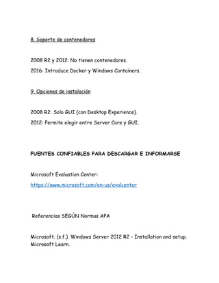 8. Soporte de contenedores
2008 R2 y 2012: No tienen contenedores.
2016: Introduce Docker y Windows Containers.
9. Opciones de instalación
2008 R2: Solo GUI (con Desktop Experience).
2012: Permite elegir entre Server Core y GUI.
FUENTES CONFIABLES PARA DESCARGAR E INFORMARSE
Microsoft Evaluation Center:
https://www.microsoft.com/en-us/evalcenter
Referencias SEGÚN Normas APA
Microsoft. (s.f.). Windows Server 2012 R2 - Installation and setup.
Microsoft Learn.
 