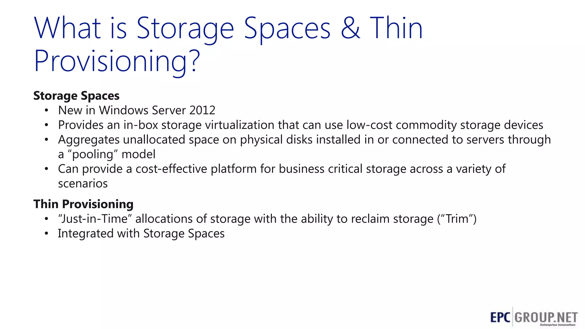 What is Storage Spaces & Thin
Provisioning?
Storage Spaces
• New in Windows Server 2012
• Provides an in-box storage virtualization that can use low-cost commodity storage devices
• Aggregates unallocated space on physical disks installed in or connected to servers through
a ―pooling‖ model
• Can provide a cost-effective platform for business critical storage across a variety of
scenarios
Thin Provisioning
• ―Just-in-Time‖ allocations of storage with the ability to reclaim storage (―Trim‖)
• Integrated with Storage Spaces

 