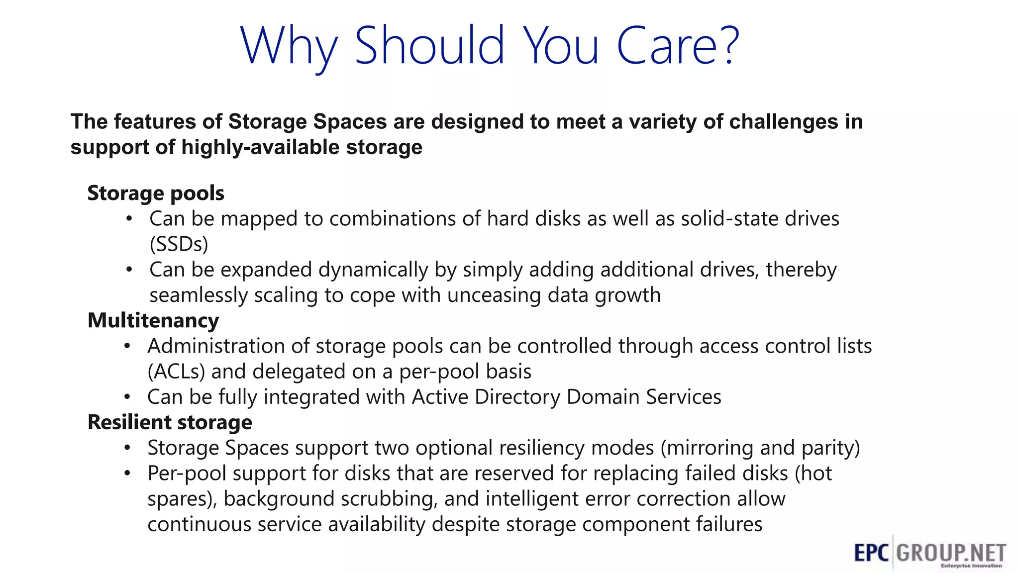 Why Should You Care?
The features of Storage Spaces are designed to meet a variety of challenges in
support of highly-available storage
Storage pools
• Can be mapped to combinations of hard disks as well as solid-state drives
(SSDs)
• Can be expanded dynamically by simply adding additional drives, thereby
seamlessly scaling to cope with unceasing data growth
Multitenancy
• Administration of storage pools can be controlled through access control lists
(ACLs) and delegated on a per-pool basis
• Can be fully integrated with Active Directory Domain Services
Resilient storage
• Storage Spaces support two optional resiliency modes (mirroring and parity)
• Per-pool support for disks that are reserved for replacing failed disks (hot
spares), background scrubbing, and intelligent error correction allow
continuous service availability despite storage component failures

 