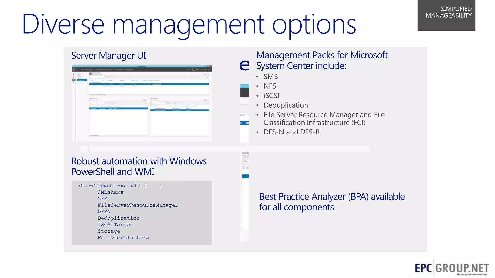 SIMPLIFIED
MANAGEABILITY

Server Manager UI

Management Packs for Microsoft
System Center include:
SMB
NFS
iSCSI
Deduplication
File Server Resource Manager and File
Classification Infrastructure (FCI)
• DFS-N and DFS-R
•
•
•
•
•

Robust automation with Windows
PowerShell and WMI
Get-Command –module [
]
SMBshare
NFS
FileServerResourceManager
DFSN
Deduplication
iSCSITarget
Storage
FailOverClusters

Best Practice Analyzer (BPA) available
for all components

32

 
