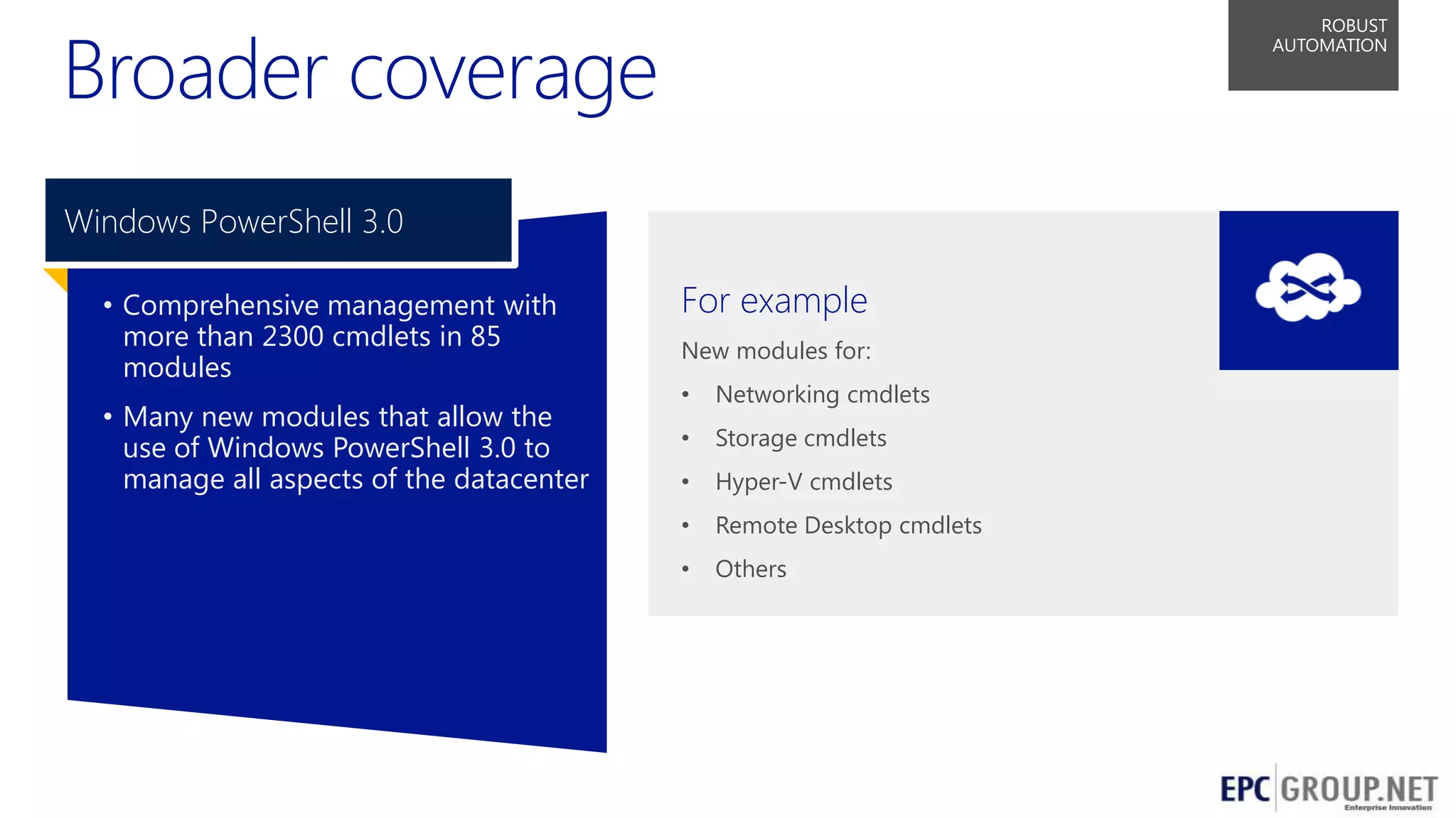 Broader coverage

ROBUST
AUTOMATION

Windows PowerShell 3.0
• Comprehensive management with
more than 2300 cmdlets in 85
modules
• Many new modules that allow the
use of Windows PowerShell 3.0 to
manage all aspects of the datacenter

For example
New modules for:
•

Networking cmdlets

•

Storage cmdlets

•

Hyper-V cmdlets

•

Remote Desktop cmdlets

•

Others

50

 