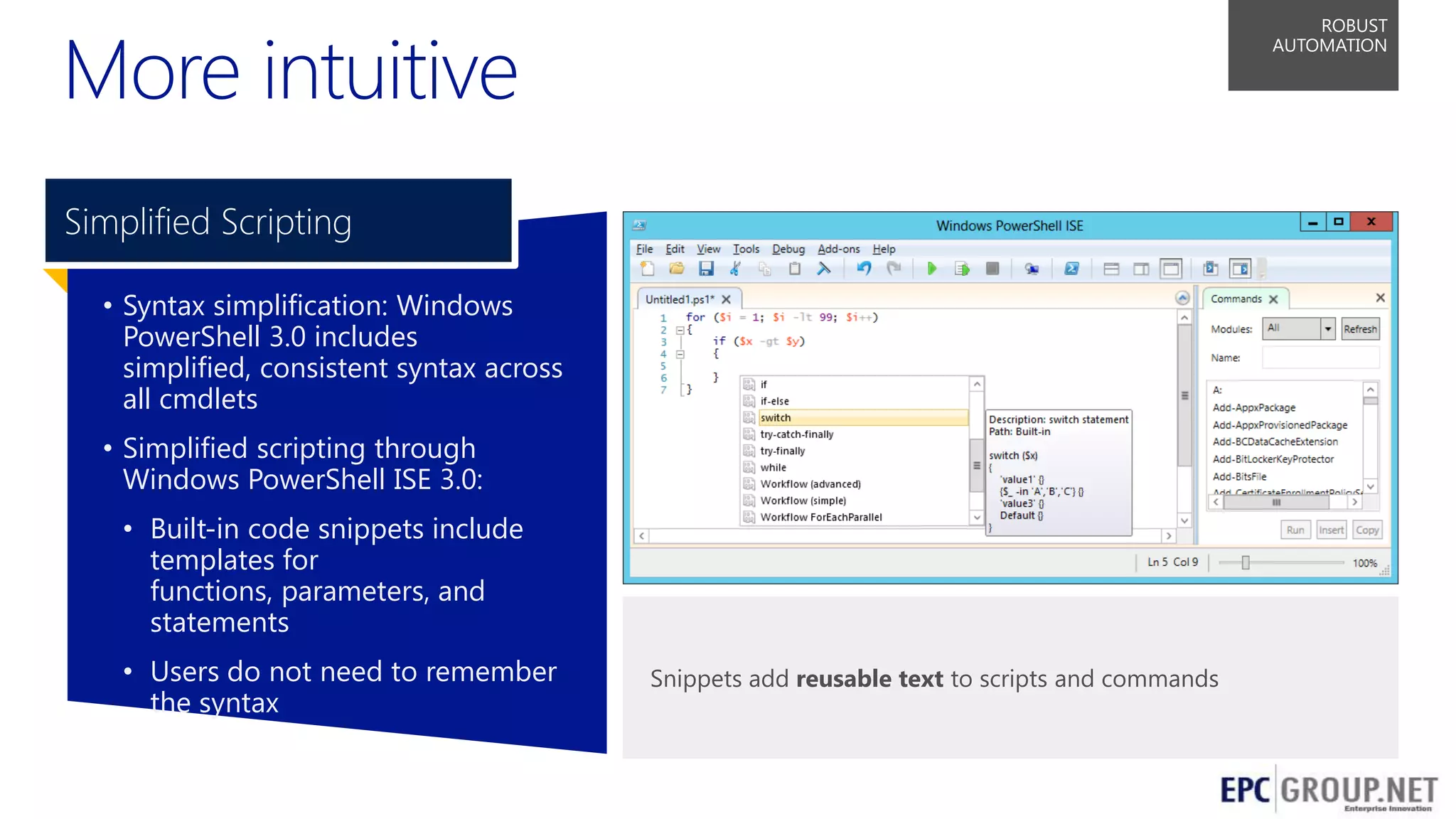 More intuitive

ROBUST
AUTOMATION

Simplified Scripting
• Syntax simplification: Windows
PowerShell 3.0 includes
simplified, consistent syntax across
all cmdlets
• Simplified scripting through
Windows PowerShell ISE 3.0:
• Built-in code snippets include
templates for
functions, parameters, and
statements

• Users do not need to remember
the syntax

Snippets add reusable text to scripts and commands

55

 