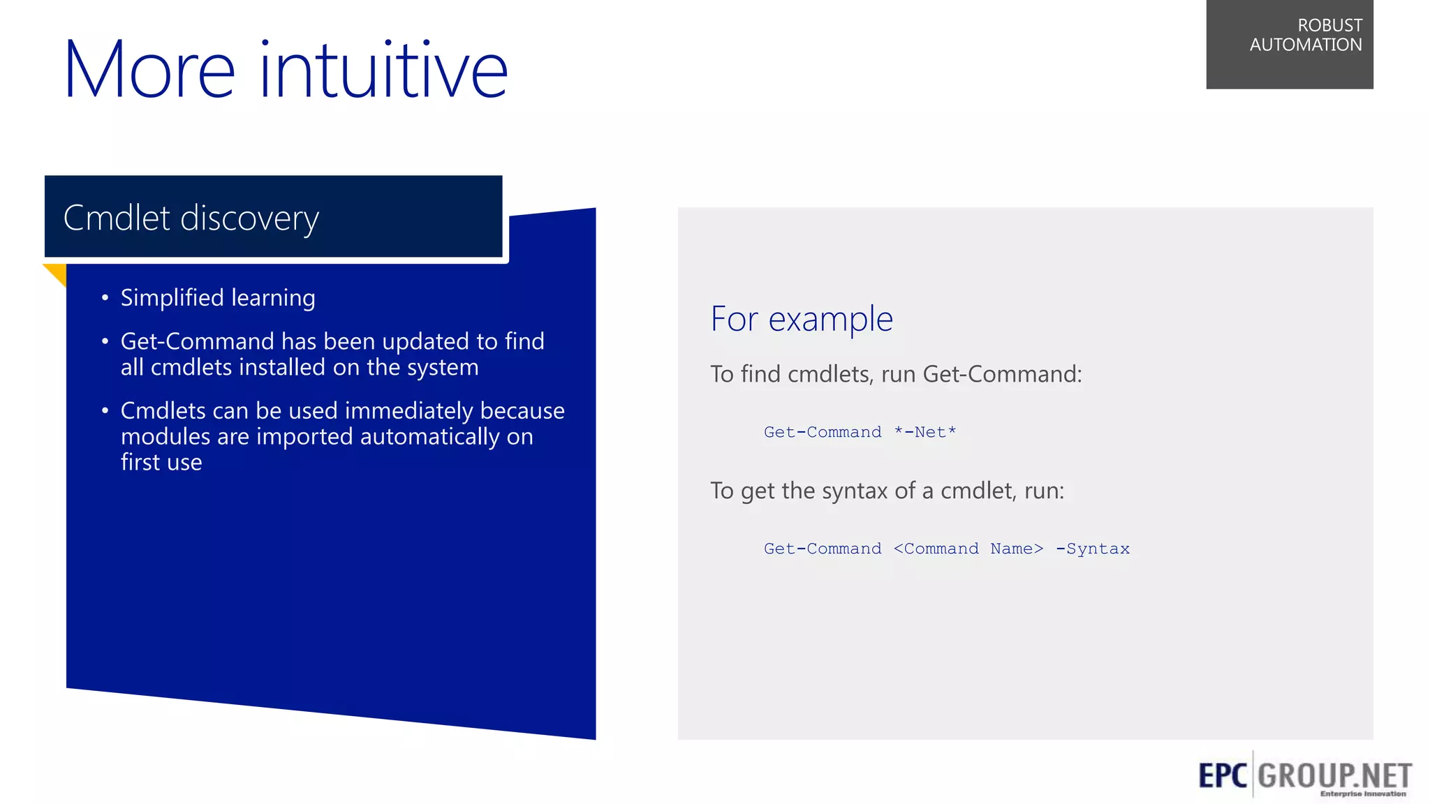 More intuitive

ROBUST
AUTOMATION

Cmdlet discovery
• Simplified learning
• Get-Command has been updated to find
all cmdlets installed on the system
• Cmdlets can be used immediately because
modules are imported automatically on
first use

For example
To find cmdlets, run Get-Command:
Get-Command *-Net*

To get the syntax of a cmdlet, run:
Get-Command <Command Name> -Syntax

56

 
