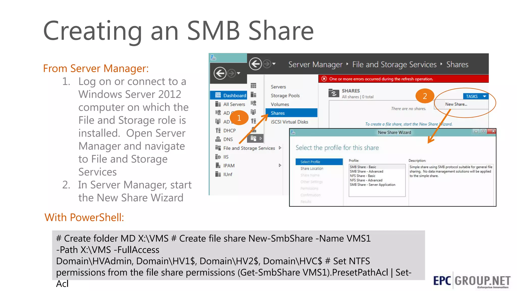 Creating an SMB Share
From Server Manager:
1. Log on or connect to a
Windows Server 2012
computer on which the
File and Storage role is
installed. Open Server
Manager and navigate
to File and Storage
Services
2. In Server Manager, start
the New Share Wizard
With PowerShell:
# Create folder MD X:VMS # Create file share New-SmbShare -Name VMS1
-Path X:VMS -FullAccess
DomainHVAdmin, DomainHV1$, DomainHV2$, DomainHVC$ # Set NTFS
permissions from the file share permissions (Get-SmbShare VMS1).PresetPathAcl | SetAcl

 