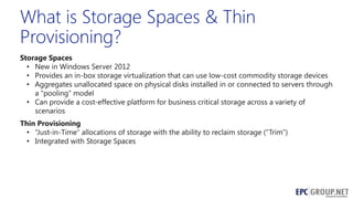What is Storage Spaces & Thin
Provisioning?
Storage Spaces
• New in Windows Server 2012
• Provides an in-box storage virtualization that can use low-cost commodity storage devices
• Aggregates unallocated space on physical disks installed in or connected to servers through
a ―pooling‖ model
• Can provide a cost-effective platform for business critical storage across a variety of
scenarios
Thin Provisioning
• ―Just-in-Time‖ allocations of storage with the ability to reclaim storage (―Trim‖)
• Integrated with Storage Spaces

 