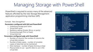 Managing Storage with PowerShell
PowerShell is required to access many of the advanced
features afforded by the new Storage Management
application programming interface (API)
Example: New-StoragePool
Parameters configured with GUI and PowerShell
• Underlying storage pool name
• Virtual disk name
• Resiliency setting (Simple, Mirror, or parity)
• Provisioning type (Thin or Fixed)
• Virtual disk size
Parameters configured only with PowerShell
• Number of columns: the number of columns the
virtual disk contains
• Number of data copies - number of complete
copies of data that can be maintained
• Disk interleave - number of bytes forming a stripe
• Physical disks to use - specific disks to use in the
virtual disk

 