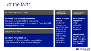 STANDARDS-BASED MANAGEMENT

MULTISERVER
MANAGEMENT

ECOSYSTEM AND
EXTENSIBILITY

Windows Management Framework
provides a common platform for building
automation and integration incorporating PowerShell, WSManagement and WMI

Server Manager
enables a
multiserver
management
experience that
builds on the
standardized
approach to
management
and robust
automation
capabilities

Cross platform
capabilities
enable
automation
across the
datacenter

ROBUST AUTOMATION

Windows PowerShell 3.0
provides more features to allow more activities
to be automated across the server ecosystem

Standardized
interfaces and
tools extend the
interoperability
with DevOps
40

 