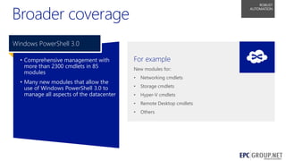 Broader coverage

ROBUST
AUTOMATION

Windows PowerShell 3.0
• Comprehensive management with
more than 2300 cmdlets in 85
modules
• Many new modules that allow the
use of Windows PowerShell 3.0 to
manage all aspects of the datacenter

For example
New modules for:
•

Networking cmdlets

•

Storage cmdlets

•

Hyper-V cmdlets

•

Remote Desktop cmdlets

•

Others

50

 