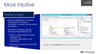 More intuitive

ROBUST
AUTOMATION

Simplified Scripting
• Syntax simplification: Windows
PowerShell 3.0 includes
simplified, consistent syntax across
all cmdlets
• Simplified scripting through
Windows PowerShell ISE 3.0:
• Built-in code snippets include
templates for
functions, parameters, and
statements

• Users do not need to remember
the syntax

Snippets add reusable text to scripts and commands

55

 