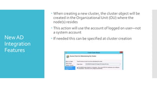  When creating a new cluster, the cluster object will be
                created in the Organizational Unit (OU) where the
                node(s) resides
               This action will use the account of logged on user—not
                a system account
New AD         If needed this can be specified at cluster creation
Integration
Features
 