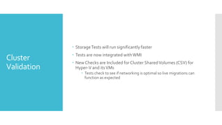  Storage Tests will run significantly faster
              Tests are now integrated with WMI
Cluster       New Checks are Included for Cluster Shared Volumes (CSV) for
Validation     Hyper-V and its VMs
                   Tests check to see if networking is optimal so live migrations can
                    function as expected
 