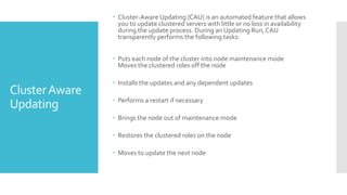 Cluster-Aware Updating (CAU) is an automated feature that allows
                  you to update clustered servers with little or no loss in availability
                  during the update process. During an Updating Run, CAU
                  transparently performs the following tasks:


                 Puts each node of the cluster into node maintenance mode
                  Moves the clustered roles off the node

                 Installs the updates and any dependent updates
Cluster Aware
                 Performs a restart if necessary
Updating
                 Brings the node out of maintenance mode

                 Restores the clustered roles on the node

                 Moves to update the next node
 