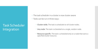  The task scheduler in a cluster is now cluster aware
                  Tasks can be run in three ways:

                      Cluster-wide. The task is scheduled on all cluster nodes.
Task Scheduler
Integration           Any node. The task is scheduled on a single, random node.

                      Resource specific. The task is scheduled only on a node that owns a
                       specified cluster resource.
 