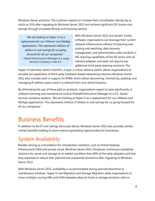 Windows Server products. The customer expects to increase their virtualization density by as
much as 33% after migrating to Windows Server 2012 and achieve significant OS license cost
savings through increased density and licensing options.

                                                With Windows Server 2012 and System Center
      “We are looking at Hyper-V as a
                                                software, organizations can leverage their current
  replacement for our VMware and NetApp
                                                network infrastructure without introducing new
   applications. This represents millions of
                                                routing and switching, data recovery,
     dollars in cost savings for us going
                                                management, and administration add-ons.Built-in
       forward for all our companies.”
   – Global Infrastructure Manager at a Large
                                                NIC teaming capabilities of the OS works with all
         Services Company in the U.S.           network adapters and does not require any
                                                additional third-party teaming solutions. The
Hyper-V Extensible Switch (vSwitch), a layer-2 virtual network switch, allows organizations to
emulate full capabilities of third-party hardware-based networking solutions.Windows Server
2012 also includes built-in support for IPAM, which allows discovering, monitoring, auditing, and
managing IP address space used in a network from one central location.

By eliminating the use of these add-on products, organizations expect to save significantly in
software licensing and maintenance costs.A GlobalInfrastructure Manager at a U.S. based
services company explains, “We are looking at Hyper-V as a replacement for our VMware and
NetApp applications. This represents millions of dollars in cost savings for us going forward for
all our companies.”



Business Benefits
In addition to the IT cost savings discussed above, Windows Server 2012 also provides certain
indirect benefits leading to more revenue generating opportunities for businesses.


System Availability
Besides serving as a foundation for virtualization solutions, such as Virtual Desktop
Infrastructure (VDI) and private cloud, Windows Server 2012 introduces continuous availability
solutions for server and storage at no added cost.More than 60% of the early adopters said that
they expected to reduce their planned and unplanned downtime after migrating to Windows
Server 2012.

With Windows Server 2012, availability is accommodated during planned downtime or
maintenance windows. Hyper-V Live Migration and Storage Migration allow organizations to
move multiple running VMs and VHDs between physical hosts or storage locations with no


                                                                                                    8
 