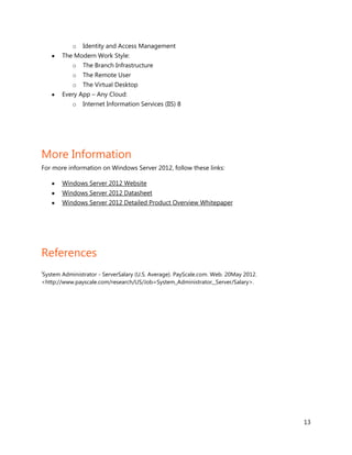 o   Identity and Access Management
       The Modern Work Style:
           o   The Branch Infrastructure
           o   The Remote User
           o   The Virtual Desktop
       Every App – Any Cloud:
           o   Internet Information Services (IIS) 8




More Information
For more information on Windows Server 2012, follow these links:

       Windows Server 2012 Website
       Windows Server 2012 Datasheet
       Windows Server 2012 Detailed Product Overview Whitepaper




References
i
System Administrator - ServerSalary (U.S. Average). PayScale.com. Web. 20May 2012.
<http://www.payscale.com/research/US/Job=System_Administrator,_Server/Salary>.




                                                                                     13
 