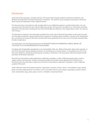 Disclaimer
©2012 Microsoft Corporation. All rights reserved. Microsoft, Excel, Exchange, OneNote, PowerPoint, SharePoint, and
Windows are trademarks of the Microsoft group of companies. The names of actual companies and products mentioned
herein may be the trademarks of their respective owners.

This document does not provide you with any legal rights to any intellectual property in any Microsoft product. You may
copy and use this document for your internal, reference purposes. This document is provided "as-is." Information and views
expressed in this document, including URL and other Internet Web site references, may change without notice. You bear the
risk of using it.

The information contained in this white paper represents the current view of Microsoft Corporation on the issues discussed
as of the date of publication. Because Microsoft must respond to changing market conditions, it should not be interpreted to
be a commitment on the part of Microsoft, and Microsoft cannot guarantee the accuracy of any information presented after
the date of publication.

This white paper is for informational purposes only. MICROSOFT MAKES NO WARRANTIES, EXPRESS, IMPLIED, OR
STATUTORY, AS TO THE INFORMATION IN THIS DOCUMENT.

Complying with all applicable copyright laws is the responsibility of the user. Without limiting the rights under copyright, no
part of this document may be reproduced, stored in or introduced into a retrieval system, or transmitted in any form or by
any means (electronic, mechanical, photocopying, recording, or otherwise), or for any purpose, without the express written
permission of Microsoft Corporation.

Microsoft may have patents, patent applications, trademarks, copyrights, or other intellectual property rights covering
subject matter in this document. Except as expressly provided in any written license agreement from Microsoft, the
furnishing of this document does not give you any license to these patents, trademarks, copyrights, or other intellectual
property of Microsoft.

Unless otherwise noted, the example companies, organizations, products, domain names, e-mail addresses, logos, people,
places and events depicted herein are fictitious, and no association with any real company, organization, product, domain
name, email address, logo, person, place or event is intended or should be inferred.




                                                                                                                                  i
 