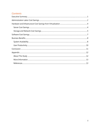 Contents
Executive Summary ........................................................................................................................................................ 1
Administration Labor Cost Savings .......................................................................................................................... 2
Hardware and Infrastructure Cost Savings from Virtualization ..................................................................... 4
    Server Cost Savings ................................................................................................................................................... 4
    Storage and Network Cost Savings ..................................................................................................................... 5
Software Cost Savings ................................................................................................................................................... 7
Business Benefits ............................................................................................................................................................. 8
    System Availability ..................................................................................................................................................... 8
    User Productivity...................................................................................................................................................... 10
Conclusion ...................................................................................................................................................................... 11
Appendix ......................................................................................................................................................................... 12
    About This Study ..................................................................................................................................................... 12
    More Information .................................................................................................................................................... 13
    References .................................................................................................................................................................. 13




                                                                                                                                                                                   ii
 