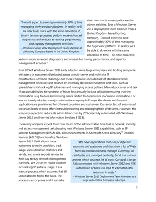 their time that is currentlyallocatedfor
  “I would expect to save approximately 30% of time
                                                          admin activities. Says a Windows Server
  managing the hypervisor platform. In reality we’ll
                                                          2012 deployment team member from a
    be able to do more with the same allocation of
                                                          United Kingdom based hosting
  time – be more proactive, perform more advanced
                                                          company, “I would expect to save
   diagnostics and analysis for tuning, performance,
                                                          approximately 30% of time managing
         and capacity management activities.”
                                                          the hypervisor platform. In reality we’ll
  – Windows Server 2012 Deployment Team Member at
    a Hosting Company based in the United Kingdom.        be able to do more with the same
                                                          allocation of time – be more proactive,
perform more advanced diagnostics and analysis for tuning, performance, and capacity
management activities.”

Over 70%of Windows Server 2012 early adopters were large enterprises and hosting companies
with users or customers distributed across a multi-server and multi-site IT
infrastructure.Common challenges for these companies includedlack of standardnetwork
management processes and reliance on internally developed solutions and tools, such as
spreadsheets for tracking IP addresses and managing access policies. Manual processes and lack
of accountability led to hundreds of hours lost annually in data validation,ensuring that the
information is up to date,and in fixing errors related to duplicate or inaccurate information. For
one such early adopter, a major automotive company in Europe, the dealer and financial
applicationsare provisioned for different countries and customers. Currently, lack of automated
processes leads to extra effort in troubleshooting and managing their Web farms. However, the
company expects to reduce its admin labor costs by 20%once fully automated with Windows
Server 2012 and Internet Information Services 8 (IIS8).

Theseearly adopters expect to recover much of the administrative time lost in network, identity,
and access management tasksby using new Windows Server 2012 capabilities, such as IP
Address Management (IPAM), IIS8, and enhancements in Microsoft Active Directory® Domain
Services (AD DS) functionality. Windows
Server 2012 IPAM allows these                     “We have applications that run for different
customers to easily provision, track         countries and customers and thus have a lot of Web
usage, view utilization statistics and          farms to troubleshoot and manage. Currently, all
trends, and create reports related to        certificates are managed centrally, but it is a manual
their day to day network management          process which causes a lot of work. Our goal is to get
activities.“We use an in-house solution      fully automated with Windows Server 2012 and IIS8.
for tracking IP address usage. It is a          Automation of tasks will lead to estimated 20%
manual process, which assumes that all                         reduction in costs.”
administrators follow the rules. The         – Windows Server 2012 Deployment Team Member at a
process is error prone and it can take              large Automotive Company in Europe.


                                                                                                      3
 