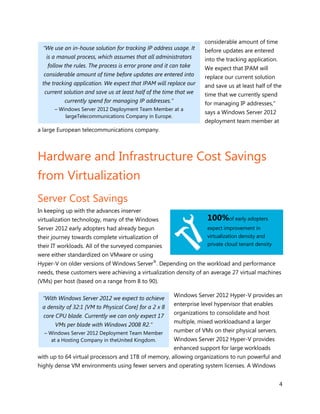 considerable amount of time
  “We use an in-house solution for tracking IP address usage. It    before updates are entered
   is a manual process, which assumes that all administrators       into the tracking application.
   follow the rules. The process is error prone and it can take     We expect that IPAM will
  considerable amount of time before updates are entered into       replace our current solution
 the tracking application. We expect that IPAM will replace our     and save us at least half of the
  current solution and save us at least half of the time that we    time that we currently spend
          currently spend for managing IP addresses.”               for managing IP addresses,”
      – Windows Server 2012 Deployment Team Member at a
                                                                    says a Windows Server 2012
          largeTelecommunications Company in Europe.
                                                                    deployment team member at
a large European telecommunications company.



Hardware and Infrastructure Cost Savings
from Virtualization
Server Cost Savings
In keeping up with the advances inserver
virtualization technology, many of the Windows                       100%of early adopters
Server 2012 early adopters had already begun                         expect improvement in
their journey towards complete virtualization of                     virtualization density and
their IT workloads. All of the surveyed companies                    private cloud tenant density

were either standardized on VMware or using
Hyper-V on older versions of Windows Server®. Depending on the workload and performance
needs, these customers were achieving a virtualization density of an average 27 virtual machines
(VMs) per host (based on a range from 8 to 90).

                                                        Windows Server 2012 Hyper-V provides an
  “With Windows Server 2012 we expect to achieve
                                                        enterprise level hypervisor that enables
 a density of 32:1 [VM to Physical Core] for a 2 x 8
                                                        organizations to consolidate and host
  core CPU blade. Currently we can only expect 17
                                                        multiple, mixed workloadsand a larger
      VMs per blade with Windows 2008 R2.”
  – Windows Server 2012 Deployment Team Member          number of VMs on their physical servers.
     at a Hosting Company in theUnited Kingdom.         Windows Server 2012 Hyper-V provides
                                                        enhanced support for large workloads
with up to 64 virtual processors and 1TB of memory, allowing organizations to run powerful and
highly dense VM environments using fewer servers and operating system licenses. A Windows


                                                                                                     4
 