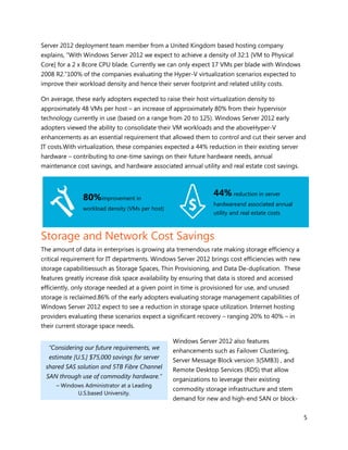 Server 2012 deployment team member from a United Kingdom based hosting company
explains, “With Windows Server 2012 we expect to achieve a density of 32:1 [VM to Physical
Core] for a 2 x 8core CPU blade. Currently we can only expect 17 VMs per blade with Windows
2008 R2.”100% of the companies evaluating the Hyper-V virtualization scenarios expected to
improve their workload density and hence their server footprint and related utility costs.

On average, these early adopters expected to raise their host virtualization density to
approximately 48 VMs per host – an increase of approximately 80% from their hypervisor
technology currently in use (based on a range from 20 to 125). Windows Server 2012 early
adopters viewed the ability to consolidate their VM workloads and the aboveHyper-V
enhancements as an essential requirement that allowed them to control and cut their server and
IT costs.With virtualization, these companies expected a 44% reduction in their existing server
hardware – contributing to one-time savings on their future hardware needs, annual
maintenance cost savings, and hardware associated annual utility and real estate cost savings.




               80%improvement in                                44% reduction in server
                                                                hardwareand associated annual
               workload density (VMs per host)
                                                                utility and real estate costs



Storage and Network Cost Savings
The amount of data in enterprises is growing ata tremendous rate making storage efficiency a
critical requirement for IT departments. Windows Server 2012 brings cost efficiencies with new
storage capabilitiessuch as Storage Spaces, Thin Provisioning, and Data De-duplication. These
features greatly increase disk space availability by ensuring that data is stored and accessed
efficiently, only storage needed at a given point in time is provisioned for use, and unused
storage is reclaimed.86% of the early adopters evaluating storage management capabilities of
Windows Server 2012 expect to see a reduction in storage space utilization. Internet hosting
providers evaluating these scenarios expect a significant recovery – ranging 20% to 40% – in
their current storage space needs.

                                                 Windows Server 2012 also features
  “Considering our future requirements, we       enhancements such as Failover Clustering,
  estimate [U.S.] $75,000 savings for server     Server Message Block version 3(SMB3) , and
 shared SAS solution and 5TB Fibre Channel       Remote Desktop Services (RDS) that allow
 SAN through use of commodity hardware.”         organizations to leverage their existing
     – Windows Administrator at a Leading
                                                 commodity storage infrastructure and stem
            U.S.based University.
                                                 demand for new and high-end SAN or block-


                                                                                                  5
 