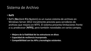 Sistema de Archivo
• ReFS
• ReFS (Resilient File System) es un nuevo sistema de archivos en
Windows Server 2012 inicialmente previsto para servidores de
archivos que mejora en NTFS. El sistema presenta limitaciones frente
a su predecesor (NTFS), pero también novedades en varios campos.
• Mejora de la fiabilidad de las estructuras en disco.
• Capacidad de resiliencia incorporada.
• Compatibilidad con las APIs y tecnologías existentes.
 
