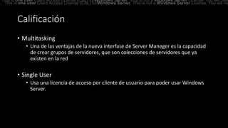 Calificación
• Multitasking
• Una de las ventajas de la nueva interfase de Server Maneger es la capacidad
de crear grupos de servidores, que son colecciones de servidores que ya
existen en la red
• Single User
• Usa una licencia de acceso por cliente de usuario para poder usar Windows
Server.
This is one user Client Access License (CAL) forWindows Server. This is not a Windows Server License. You will nee
This is one user Client Access License (CAL) forWindows Server. This is not a Windows Server License. You will ne
 