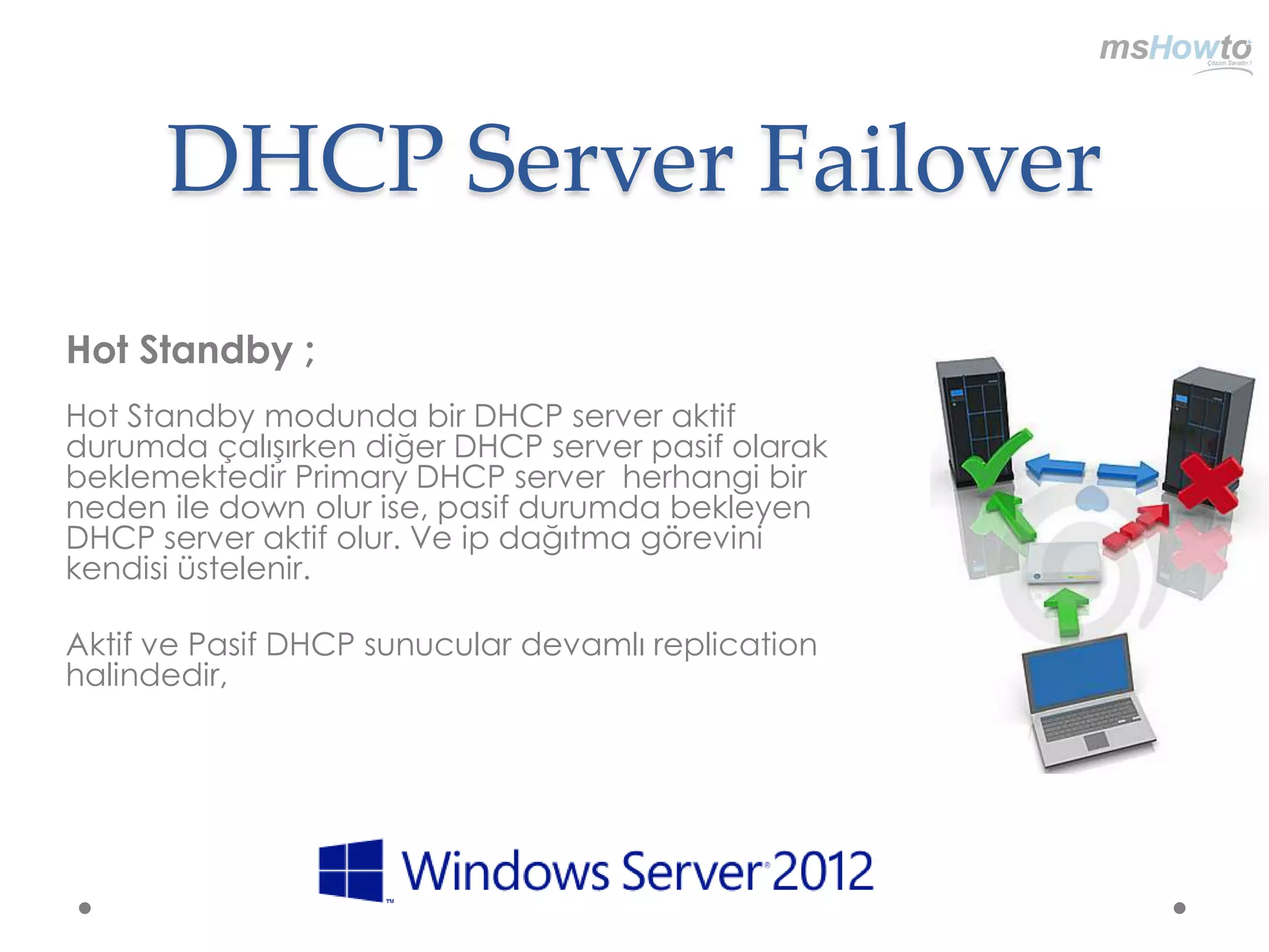 DHCP Server Failover
Hot Standby ;
Hot Standby modunda bir DHCP server aktif
durumda çalışırken diğer DHCP server pasif olarak
beklemektedir Primary DHCP server herhangi bir
neden ile down olur ise, pasif durumda bekleyen
DHCP server aktif olur. Ve ip dağıtma görevini
kendisi üstelenir.

Aktif ve Pasif DHCP sunucular devamlı replication
halindedir,
 