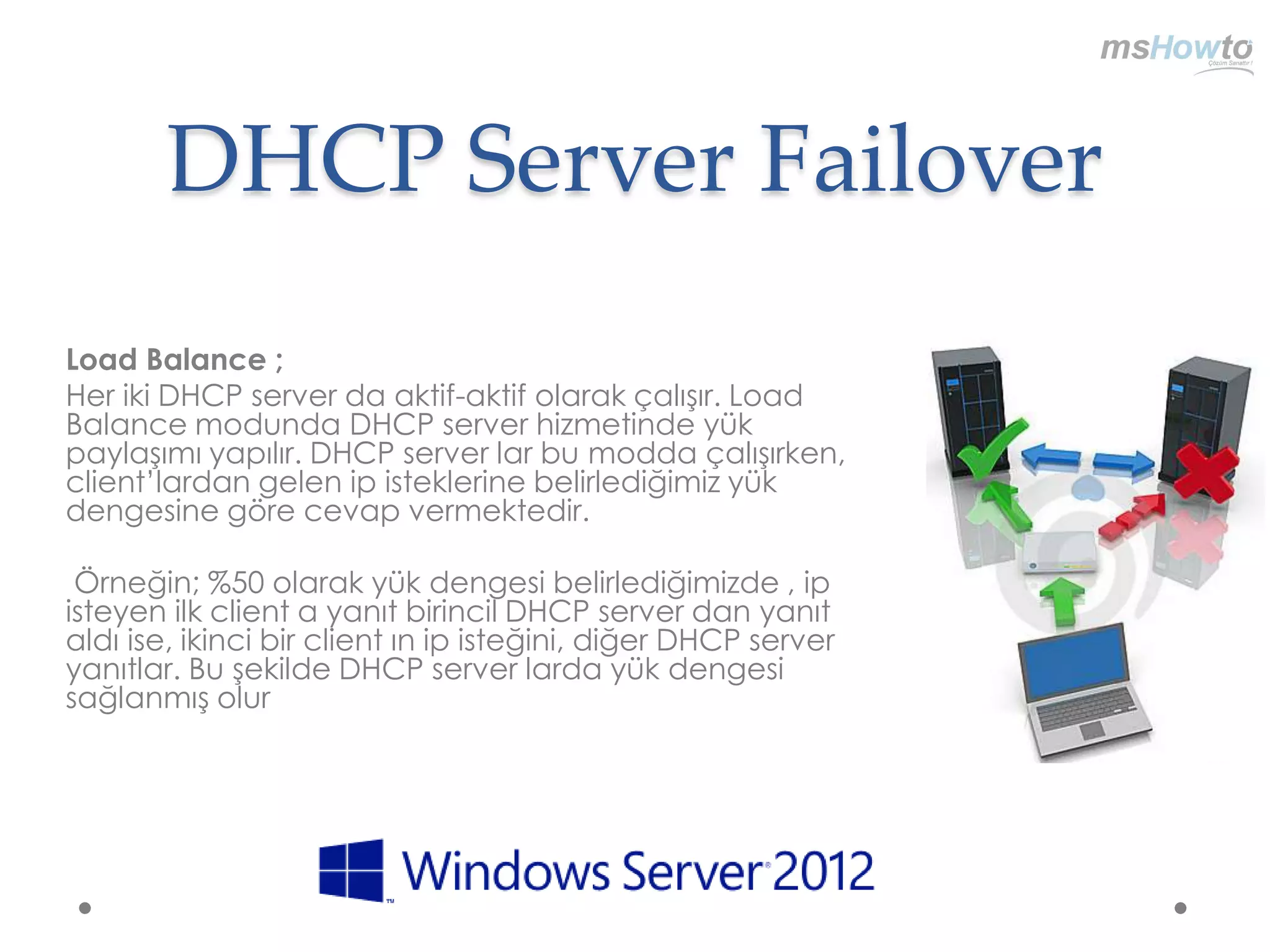 DHCP Server Failover
Load Balance ;
Her iki DHCP server da aktif-aktif olarak çalışır. Load
Balance modunda DHCP server hizmetinde yük
paylaşımı yapılır. DHCP server lar bu modda çalışırken,
client‟lardan gelen ip isteklerine belirlediğimiz yük
dengesine göre cevap vermektedir.

 Örneğin; %50 olarak yük dengesi belirlediğimizde , ip
isteyen ilk client a yanıt birincil DHCP server dan yanıt
aldı ise, ikinci bir client ın ip isteğini, diğer DHCP server
yanıtlar. Bu şekilde DHCP server larda yük dengesi
sağlanmış olur
 