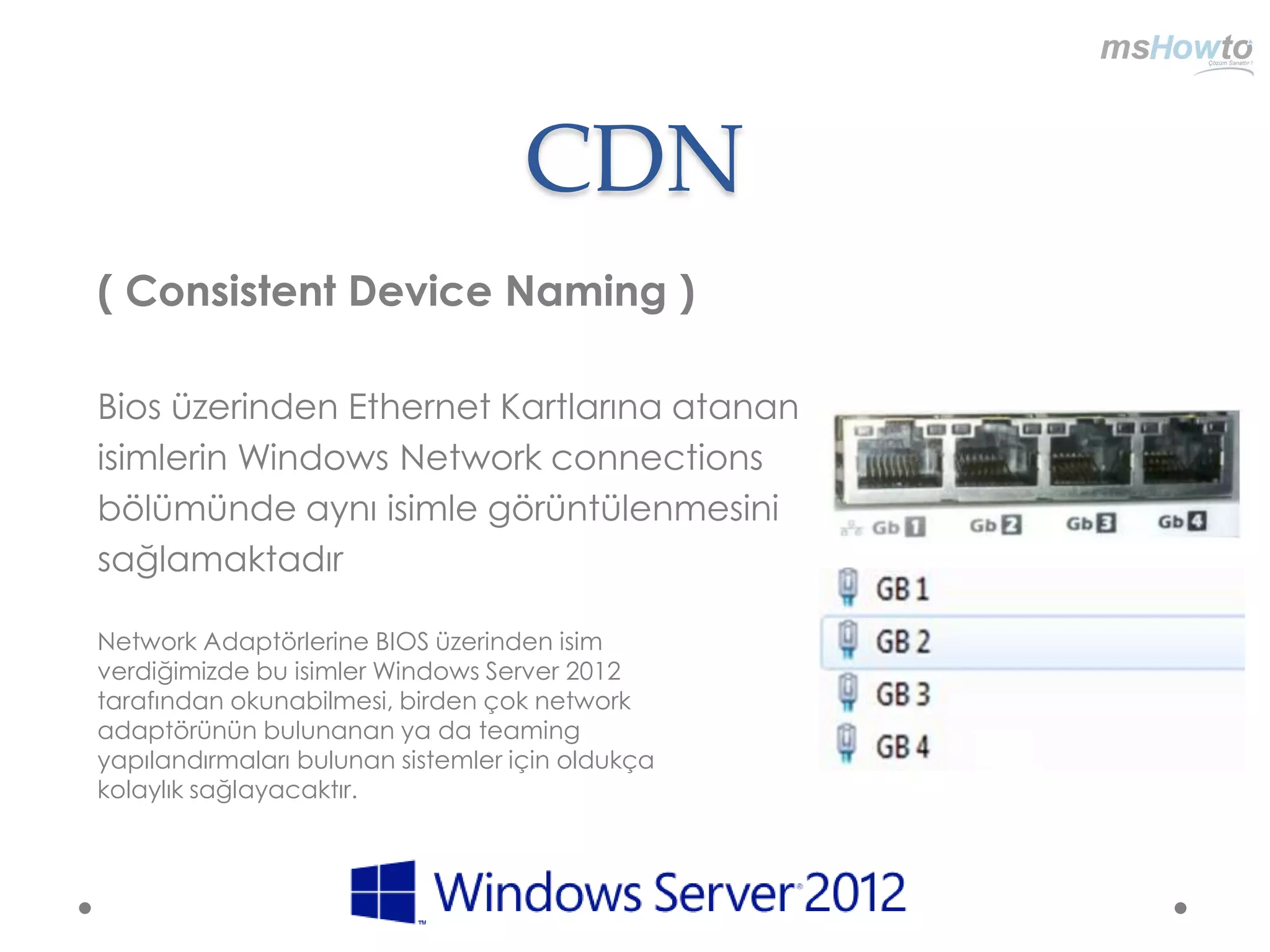CDN
( Consistent Device Naming )

Bios üzerinden Ethernet Kartlarına atanan
isimlerin Windows Network connections
bölümünde aynı isimle görüntülenmesini
sağlamaktadır

Network Adaptörlerine BIOS üzerinden isim
verdiğimizde bu isimler Windows Server 2012
tarafından okunabilmesi, birden çok network
adaptörünün bulunanan ya da teaming
yapılandırmaları bulunan sistemler için oldukça
kolaylık sağlayacaktır.
 