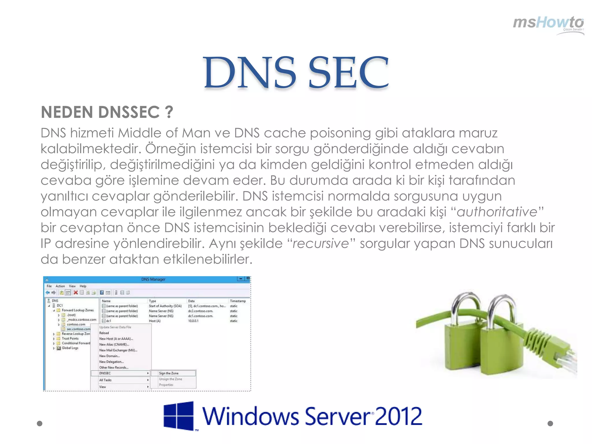 DNS SEC
NEDEN DNSSEC ?
DNS hizmeti Middle of Man ve DNS cache poisoning gibi ataklara maruz
kalabilmektedir. Örneğin istemcisi bir sorgu gönderdiğinde aldığı cevabın
değiştirilip, değiştirilmediğini ya da kimden geldiğini kontrol etmeden aldığı
cevaba göre işlemine devam eder. Bu durumda arada ki bir kişi tarafından
yanıltıcı cevaplar gönderilebilir. DNS istemcisi normalda sorgusuna uygun
olmayan cevaplar ile ilgilenmez ancak bir şekilde bu aradaki kişi “authoritative”
bir cevaptan önce DNS istemcisinin beklediği cevabı verebilirse, istemciyi farklı bir
IP adresine yönlendirebilir. Aynı şekilde “recursive” sorgular yapan DNS sunucuları
da benzer ataktan etkilenebilirler.
 
