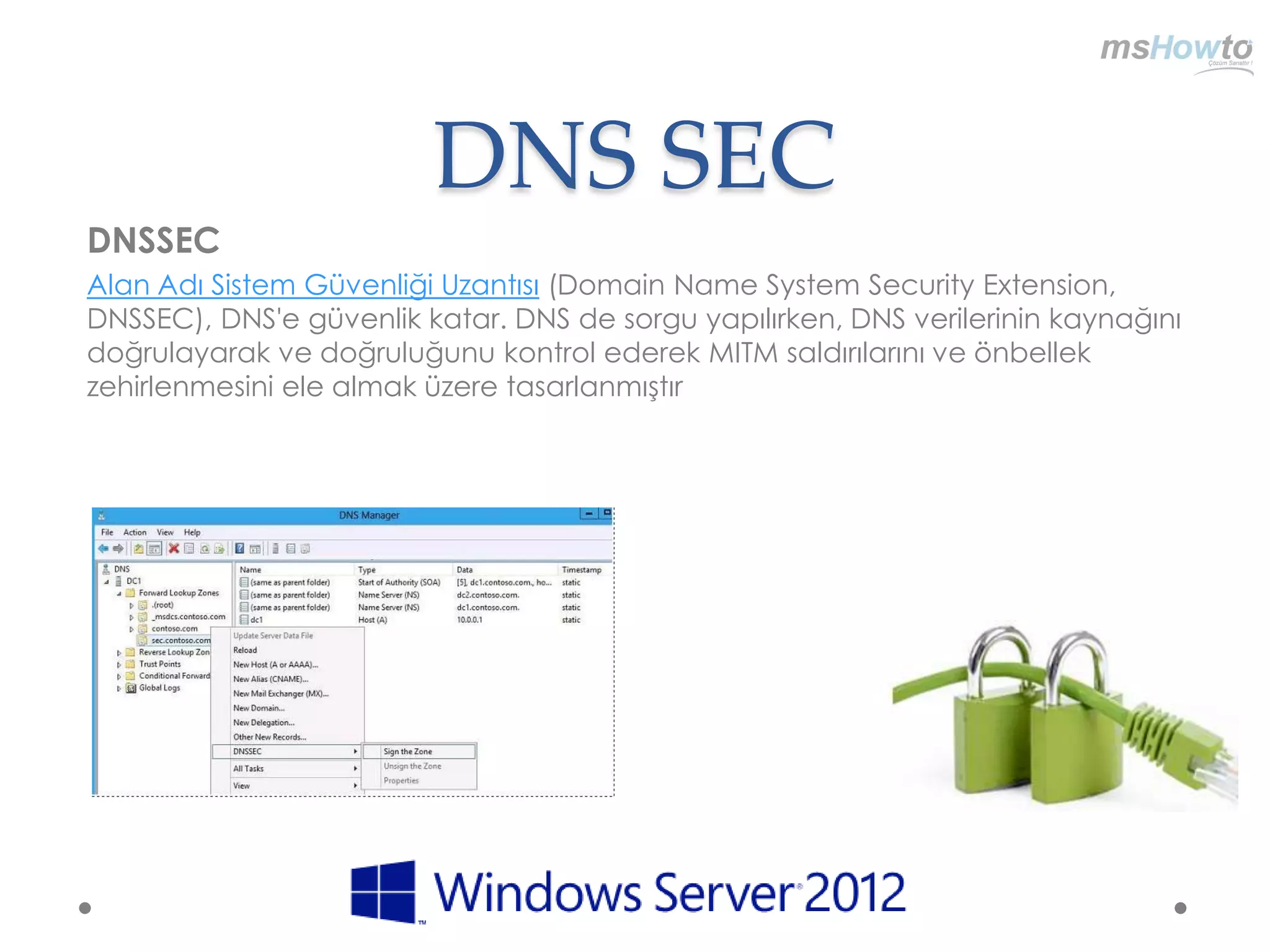 DNS SEC
DNSSEC
Alan Adı Sistem Güvenliği Uzantısı (Domain Name System Security Extension,
DNSSEC), DNS'e güvenlik katar. DNS de sorgu yapılırken, DNS verilerinin kaynağını
doğrulayarak ve doğruluğunu kontrol ederek MITM saldırılarını ve önbellek
zehirlenmesini ele almak üzere tasarlanmıştır
 