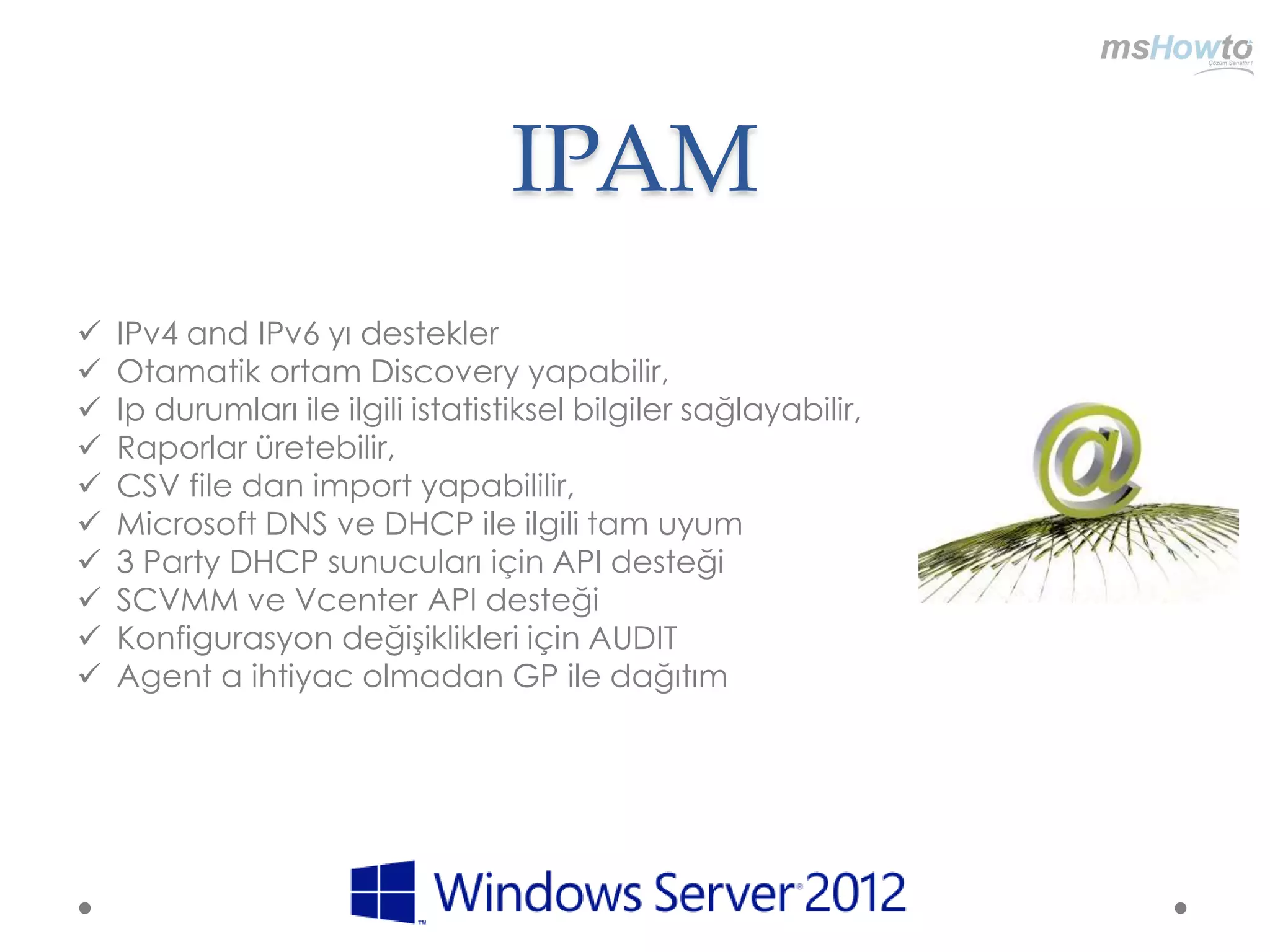 IPAM
   IPv4 and IPv6 yı destekler
   Otamatik ortam Discovery yapabilir,
   Ip durumları ile ilgili istatistiksel bilgiler sağlayabilir,
   Raporlar üretebilir,
   CSV file dan import yapabililir,
   Microsoft DNS ve DHCP ile ilgili tam uyum
   3 Party DHCP sunucuları için API desteği
   SCVMM ve Vcenter API desteği
   Konfigurasyon değişiklikleri için AUDIT
   Agent a ihtiyac olmadan GP ile dağıtım
 