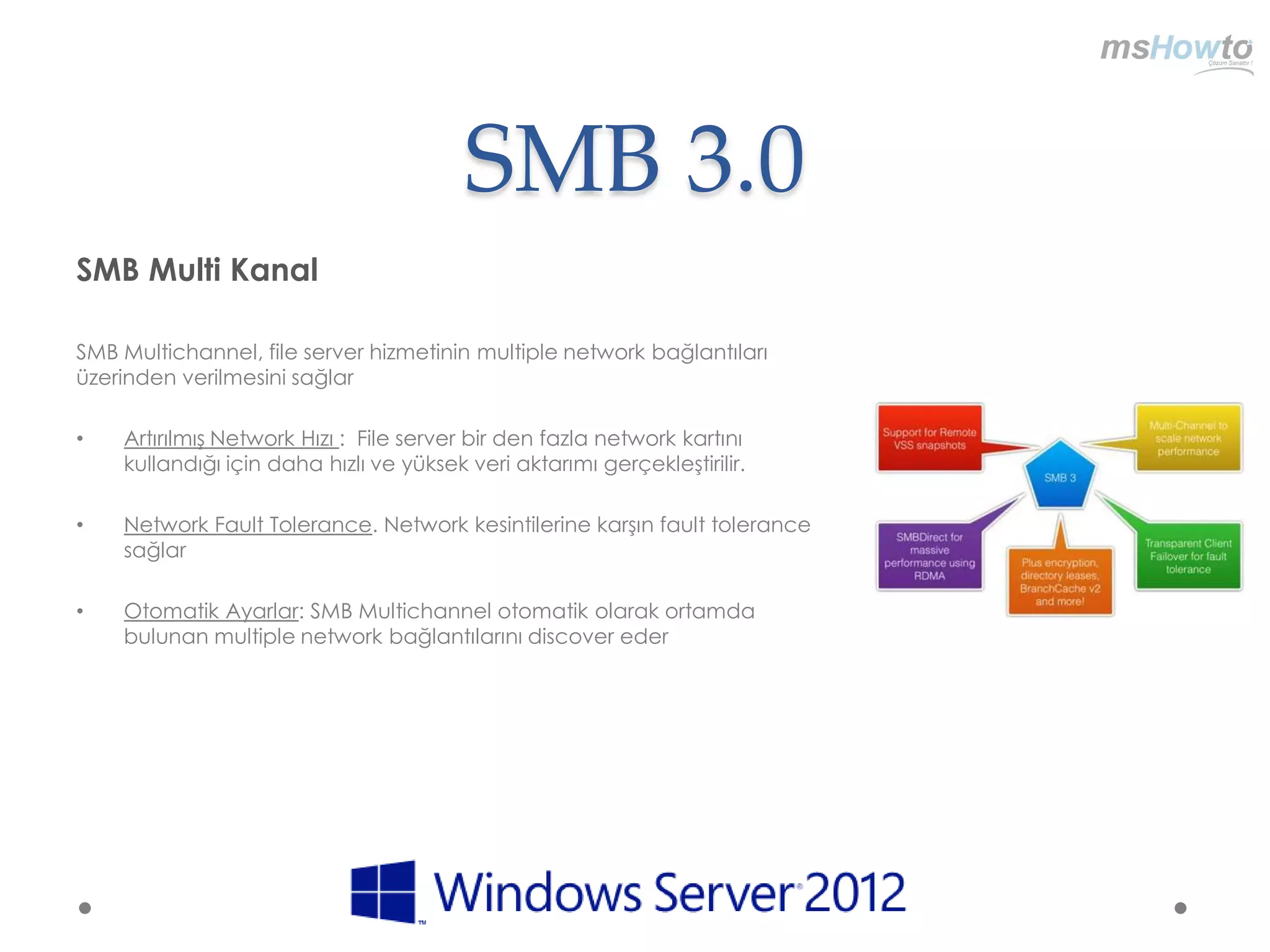 SMB 3.0
SMB Multi Kanal

SMB Multichannel, file server hizmetinin multiple network bağlantıları
üzerinden verilmesini sağlar

•   Artırılmış Network Hızı : File server bir den fazla network kartını
    kullandığı için daha hızlı ve yüksek veri aktarımı gerçekleştirilir.

•   Network Fault Tolerance. Network kesintilerine karşın fault tolerance
    sağlar

•   Otomatik Ayarlar: SMB Multichannel otomatik olarak ortamda
    bulunan multiple network bağlantılarını discover eder
 