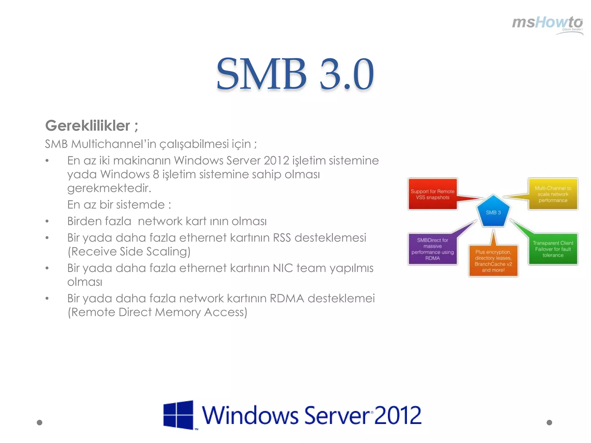 SMB 3.0
Gereklilikler ;
SMB Multichannel‟in çalışabilmesi için ;
•  En az iki makinanın Windows Server 2012 işletim sistemine
   yada Windows 8 işletim sistemine sahip olması
   gerekmektedir.
   En az bir sistemde :
•  Birden fazla network kart ının olması
•  Bir yada daha fazla ethernet kartının RSS desteklemesi
   (Receive Side Scaling)
•  Bir yada daha fazla ethernet kartının NIC team yapılmıs
   olması
•  Bir yada daha fazla network kartının RDMA desteklemei
   (Remote Direct Memory Access)
 
