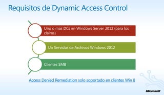Requisitos de Dynamic Access Control

              Uno o mas DCs en Windows Server 2012 (para los
              claims)


                Un Servidor de Archivos Windows 2012



              Clientes SMB



      Access Denied Remediation solo soportado en clientes Win 8
 