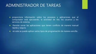 ADMINISTRADOR DE TAREAS
 proporciona información sobre los procesos y aplicaciones que el
computador está ejecutando, la actividad de red, los usuarios y los
servicios de sistema.
 Permite cerrar las aplicaciones que tienen conflicto de manera manual
rápida y segura.
 en este se puede aplicar varios tipos de programación de manera sencilla.
 