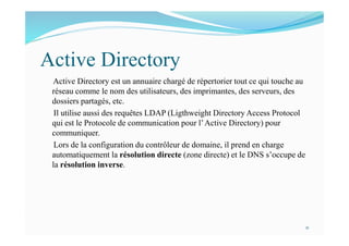 Active Directory
Active Directory est un annuaire chargé de répertorier tout ce qui touche au
réseau comme le nom des utilisateurs, des imprimantes, des serveurs, des
dossiers partagés, etc.
Il utilise aussi des requêtes LDAP (Ligthweight Directory Access Protocol
qui est le Protocole de communication pour l’Active Directory) pour
communiquer.
Lors de la configuration du contrôleur de domaine, il prend en charge
automatiquement la résolution directe (zone directe) et le DNS s’occupe de
la résolution inverse.
11
 