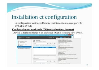 Installation et configuration
La configuration s’est bien déroulée maintenant on va configurer le
DNS et le DHCP.
Configuration des services du DNS(zones directes et inverses)
On va à la barre des tâches et on clique sur « Outils » ensuite sur « DNS ».
17
 