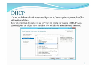 DHCP
On va sur la barre des tâches et on clique sur « Gérer » puis « Ajouter des rôles
et fonctionnalités ».
Pour sélectionner des services de serveurs on coche sur la case « DHCP », on
continue puis on clique sur « installer » et on laisse l’installation se terminer.
21
 