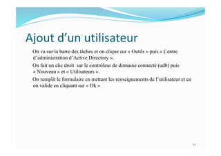 Ajout d’un utilisateur
On va sur la barre des tâches et on clique sur « Outils » puis « Centre
d’administration d’Active Directory ».
On fait un clic droit sur le contrôleur de domaine connecté (udb) puis
« Nouveau » et « Utilisateurs ».
On remplit le formulaire en mettant les renseignements de l’utilisateur et en
on valide en cliquant sur « Ok »
23
 