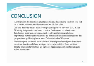 CONCLUSION
L’intégration des machines clientes au niveau du domaine « udb.sn » se fait
de la même manière pour les serveurs 2012 R2 et 2016.
A l’issu de notre travail nous avons pu configurer les serveurs 2012 R2 et
2016 et y intégrer des machines clientes. Ceci nous a permis de nous
familiariser avec leur environnement . Notre recherche revêt d’une
importance capitale car nous avons pu consolider nos connaissances sur des
programmes qui interagissent avec l’administration Windows.
Par conséquent ce travail nous a été très bénéfique même si pour le moment
certaines fonctionnalités ne sont pas encore disponibles. Dans un futur
proche nous ajouterons tous les services nécessaires afin que les serveurs
soient autonomes.
31
 