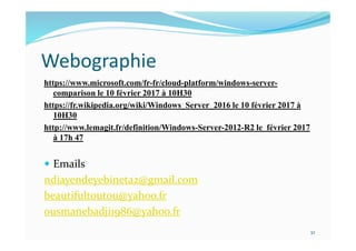 Webographie
https://www.microsoft.com/fr-fr/cloud-platform/windows-server-
comparison le 10 février 2017 à 10H30
https://fr.wikipedia.org/wiki/Windows_Server_2016 le 10 février 2017 à
10H30
http://www.lemagit.fr/definition/Windows-Server-2012-R2 le février 2017
à 17h 47
 Emails
ndiayendeyebineta2@gmail.com
beautifultoutou@yahoo.fr
ousmanebadji1986@yahoo.fr
32
 