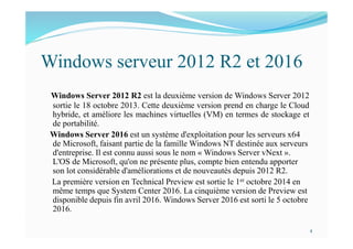 Windows serveur 2012 R2 et 2016
Windows Server 2012 R2 est la deuxième version de Windows Server 2012
sortie le 18 octobre 2013. Cette deuxième version prend en charge le Cloud
hybride, et améliore les machines virtuelles (VM) en termes de stockage et
de portabilité.
Windows Server 2016 est un système d'exploitation pour les serveurs x64
de Microsoft, faisant partie de la famille Windows NT destinée aux serveurs
d'entreprise. Il est connu aussi sous le nom « Windows Server vNext ».
L'OS de Microsoft, qu'on ne présente plus, compte bien entendu apporter
son lot considérable d'améliorations et de nouveautés depuis 2012 R2.
La première version en Technical Preview est sortie le 1er octobre 2014 en
même temps que System Center 2016. La cinquième version de Preview est
disponible depuis fin avril 2016. Windows Server 2016 est sorti le 5 octobre
2016.
4
 