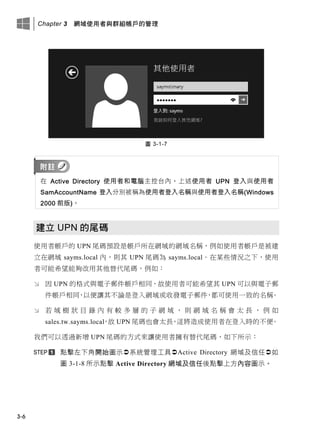Chapter 3 網域使用者與群組帳戶的管理
3-6
圖 3-1-7
在 Active Directory 使用者和電腦主控台內，上述使用者 UPN 登入與使用者
SamAccountName 登入分別被稱為使用者登入名稱與使用者登入名稱(Windows
2000 前版)。
建立 UPN 的尾碼
使用者帳戶的 UPN 尾碼預設是帳戶所在網域的網域名稱，例如使用者帳戶是被建
立在網域 sayms.local 內，則其 UPN 尾碼為 sayms.local。在某些情況之下，使用
者可能希望能夠改用其他替代尾碼，例如：
 因 UPN 的格式與電子郵件帳戶相同，故使用者可能希望其 UPN 可以與電子郵
件帳戶相同，以便讓其不論是登入網域或收發電子郵件，都可使用一致的名稱。
 若 域 樹 狀 目 錄 內 有 較 多 層 的 子 網 域 ， 則 網 域 名 稱 會 太 長 ， 例 如
sales.tw.sayms.local，故 UPN 尾碼也會太長，這將造成使用者在登入時的不便。
我們可以透過新增 UPN 尾碼的方式來讓使用者擁有替代尾碼，如下所示：
點擊左下角開始圖示系統管理工具Active Directory 網域及信任如
圖 3-1-8 所示點擊 Active Directory 網域及信任後點擊上方內容圖示。
 