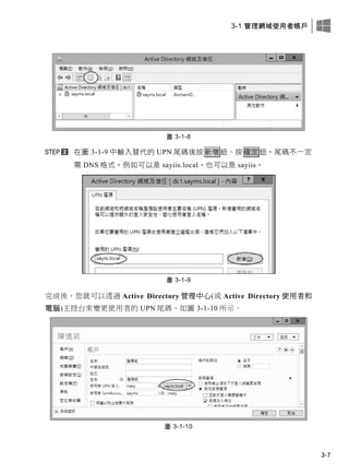3-1 管理網域使用者帳戶
3-7
圖 3-1-8
在圖 3-1-9 中輸入替代的 UPN 尾碼後按新增鈕、按確定鈕。尾碼不一定
需 DNS 格式，例如可以是 sayiis.local，也可以是 sayiis。
圖 3-1-9
完成後，您就可以透過 Active Directory 管理中心(或 Active Directory 使用者和
電腦)主控台來變更使用者的 UPN 尾碼，如圖 3-1-10 所示。
圖 3-1-10
 