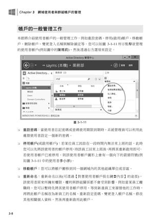 Chapter 3 網域使用者與群組帳戶的管理
3-8
帳戶的一般管理工作
本節將介紹使用者帳戶的一般管理工作，例如重設密碼、停用(啟用)帳戶、移動帳
戶、刪除帳戶、變更登入名稱與解除鎖定等。您可以如圖 3-1-11 所示點擊欲管理
的使用者帳戶(例如圖中的陳瑪莉)，然後透過右方選項來設定。
圖 3-1-11
 重設密碼：當使用者忘記密碼或密碼使用期限到期時，系統管理員可以利用此
處替使用者設定一個新的密碼。
 停用帳戶(或啟用帳戶)：若某位員工因故在一段時間內無法來上班的話，此時
您可以先將該使用者的帳戶停用，待該員工回來上班後，再將其重新啟用即可。
若使用者帳戶已被停用，則該使用者帳戶圖形上會有一個向下的箭頭符號(例
如圖 3-1-11 中的使用者李小洋)。
 移動帳戶：您可以將帳戶搬移到同一個網域內的其他組織單位或容區。
 重新命名：重新命名以後(可透過【對著使用者帳戶按右鍵內容】的途徑)，
該使用者原來所擁有權限、權利與群組關係都不會受到影響。例如當某員工離
職時，您可以暫時先將其使用者帳戶停用，等到新進員工來接替他的工作時，
再將此帳戶名稱改為新員工的名稱、重新設定密碼、變更登入帳戶名稱、修改
其他相關個人資料，然後再重新啟用此帳戶。
 