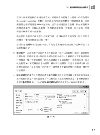 3-1 管理網域使用者帳戶
3-9
在每一個使用者帳戶新增完成之後，系統都會為其建立一個唯一的安全識別
碼(security identifier，SID)，而系統是利用這個 SID 來代表該使用者，同時
權限設定等都是透過 SID 來記錄的，並不是透過使用者名稱，例如某個檔案
的權限清單內，它會記錄著哪一些 SID 具備著哪一些權限，而不是哪一些使
用者名稱擁有哪一些權限。
由於使用者帳戶名稱或登入名稱更改後，其 SID 並沒有被改變，因此使用者
的權限、權利與群組關係都不變。
您可以透過雙擊使用者帳戶或右方的內容來變更使用者帳戶名稱與登入名
稱等相關設定。
 刪除帳戶：若這個帳戶以後再也用不到的話，就可以將此帳戶刪除。當您將帳
戶刪除後，即使再新增一個相同名稱的使用者帳戶，此新帳戶並不會繼承原帳
戶的權限、權利與群組關係，因為系統會給予這個新帳戶一個新的 SID，而系
統是利用 SID 來記錄使用者的權限、權利與群組關係，不是利用帳戶名稱，因
此對系統來說，這是兩個不同的帳戶，當然就不會繼承原帳戶的權限、權利與
群組關係。
 解除被鎖定的帳戶：我們可以透過帳戶原則來設定使用者輸入密碼失敗多次後，
就將此帳戶鎖定，而系統管理員可以利用以下途徑來解除鎖定：【雙擊該使用
者帳戶點擊圖 3-1-12 中的解除鎖定帳戶(帳戶被鎖定後才會有此選項)】。
圖 3-1-12
 