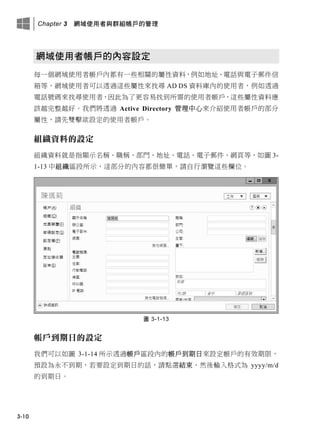 Chapter 3 網域使用者與群組帳戶的管理
3-10
網域使用者帳戶的內容設定
每一個網域使用者帳戶內都有一些相關的屬性資料，例如地址、電話與電子郵件信
箱等，網域使用者可以透過這些屬性來找尋 AD DS 資料庫內的使用者，例如透過
電話號碼來找尋使用者，因此為了更容易找到所需的使用者帳戶，這些屬性資料應
該越完整越好。我們將透過 Active Directory 管理中心來介紹使用者帳戶的部分
屬性，請先雙擊欲設定的使用者帳戶。
組織資料的設定
組織資料就是指顯示名稱、職稱、部門、地址、電話、電子郵件、網頁等，如圖 3-
1-13 中組織區段所示，這部分的內容都很簡單，請自行瀏覽這些欄位。
圖 3-1-13
帳戶到期日的設定
我們可以如圖 3-1-14 所示透過帳戶區段內的帳戶到期日來設定帳戶的有效期限，
預設為永不到期，若要設定到期日的話，請點選結束，然後輸入格式為 yyyy/m/d
的到期日。
 