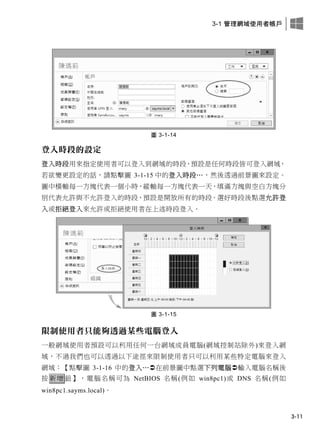 3-1 管理網域使用者帳戶
3-11
圖 3-1-14
登入時段的設定
登入時段用來指定使用者可以登入到網域的時段，預設是任何時段皆可登入網域，
若欲變更設定的話，請點擊圖 3-1-15 中的登入時段…，然後透過前景圖來設定。
圖中橫軸每一方塊代表一個小時，縱軸每一方塊代表一天，填滿方塊與空白方塊分
別代表允許與不允許登入的時段，預設是開放所有的時段。選好時段後點選允許登
入或拒絕登入來允許或拒絕使用者在上述時段登入。
圖 3-1-15
限制使用者只能夠透過某些電腦登入
一般網域使用者預設可以利用任何一台網域成員電腦(網域控制站除外)來登入網
域，不過我們也可以透過以下途徑來限制使用者只可以利用某些特定電腦來登入
網域：【點擊圖 3-1-16 中的登入…在前景圖中點選下列電腦輸入電腦名稱後
按 新增 鈕】，電腦名稱可為 NetBIOS 名稱(例如 win8pc1)或 DNS 名稱(例如
win8pc1.sayms.local)。
 